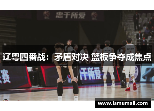 辽粤四番战：矛盾对决 篮板争夺成焦点